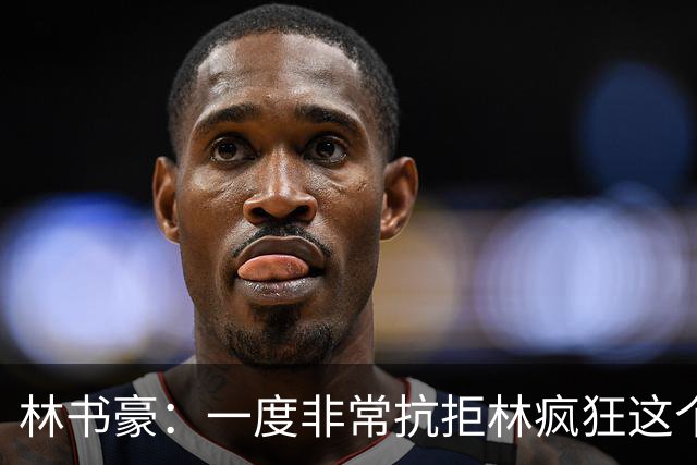 林书豪：一度非常抗拒林疯狂这个词 因为我发现再也无法超越自己